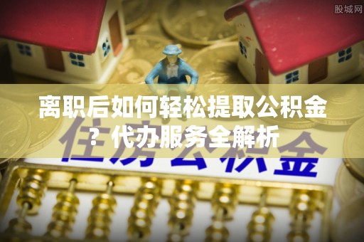 五原离职后如何轻松提取公积金？代办服务全解析