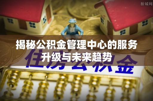 五原揭秘公积金管理中心的服务升级与未来趋势