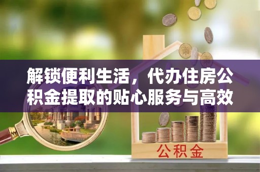 五原解锁便利生活，代办住房公积金提取的贴心服务与高效体验