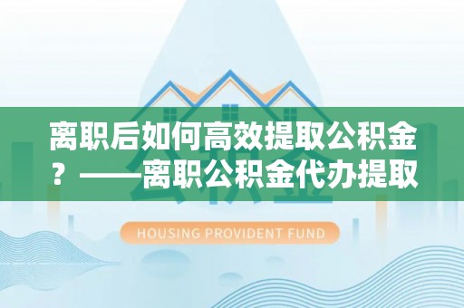 五原离职后如何高效提取公积金？——离职公积金代办提取全流程解析
