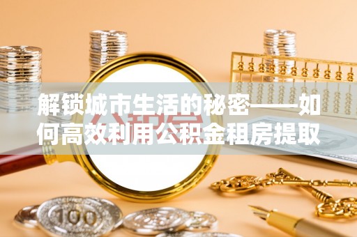 五原解锁城市生活的秘密——如何高效利用公积金租房提取政策优化居住体验
