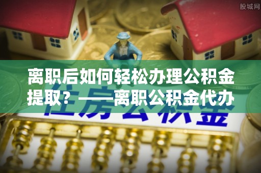 五原离职后如何轻松办理公积金提取？——离职公积金代办提取服务详解