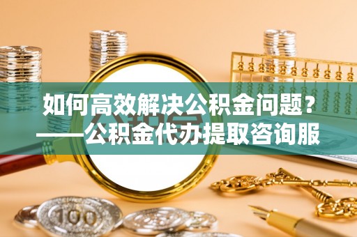 五原如何高效解决公积金问题？——公积金代办提取咨询服务指南