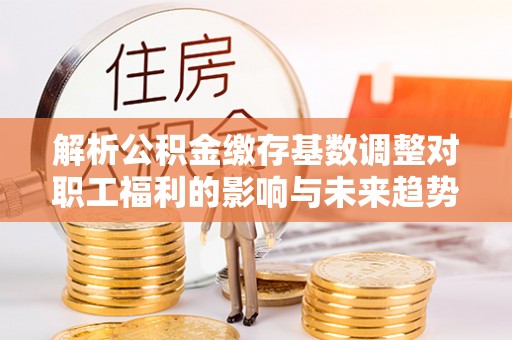 五原解析公积金缴存基数调整对职工福利的影响与未来趋势
