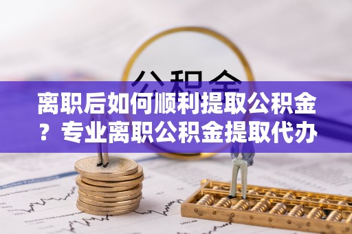 五原离职后如何顺利提取公积金？专业离职公积金提取代办服务指南