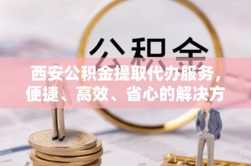 五原西安公积金提取代办服务，便捷、高效、省心的解决方案