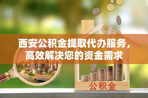 五原西安公积金提取代办服务，高效解决您的资金需求