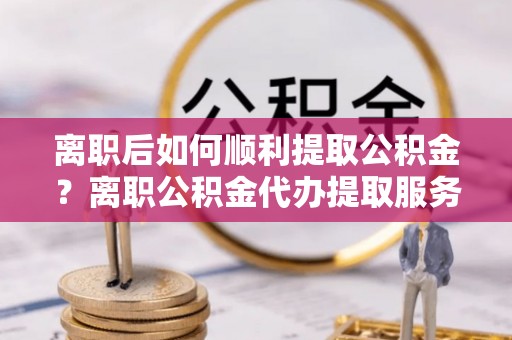 五原离职后如何顺利提取公积金？离职公积金代办提取服务助力无忧办理