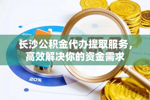 五原长沙公积金代办提取服务，高效解决你的资金需求