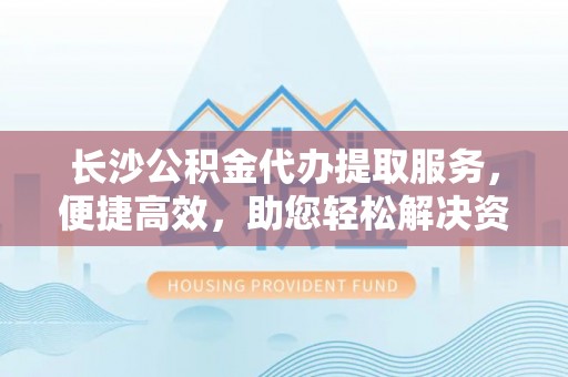 五原长沙公积金代办提取服务，便捷高效，助您轻松解决资金需求