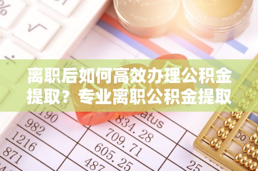 五原离职后如何高效办理公积金提取？专业离职公积金提取代办服务指南