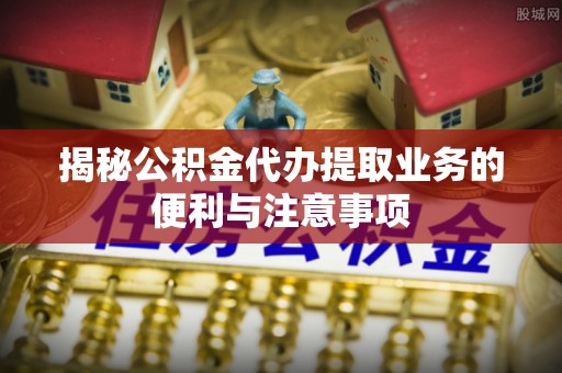 五原揭秘公积金代办提取业务的便利与注意事项