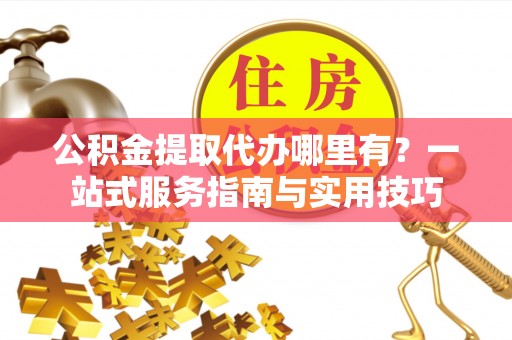 五原公积金提取代办哪里有？一站式服务指南与实用技巧
