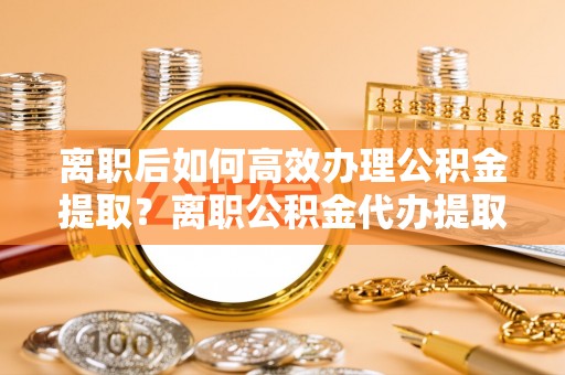 五原离职后如何高效办理公积金提取？离职公积金代办提取全攻略